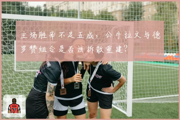 主场胜率不足五成，公牛拉文与德罗赞组合是否该拆散重建？