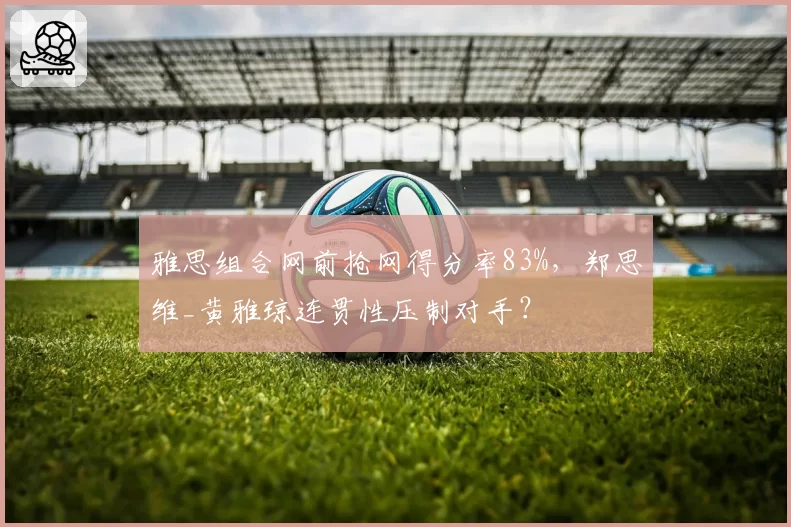 雅思组合网前抢网得分率83%，郑思维_黄雅琼连贯性压制对手？