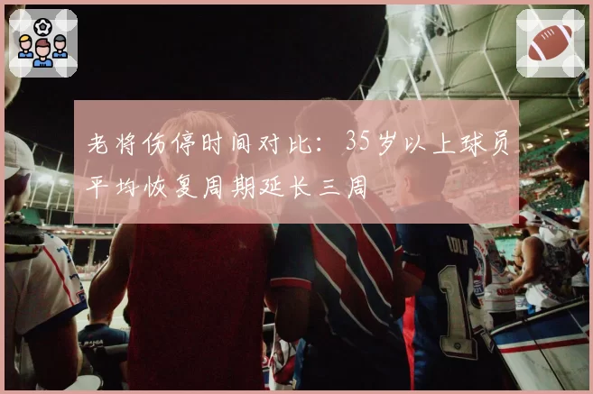 老将伤停时间对比：35岁以上球员平均恢复周期延长三周