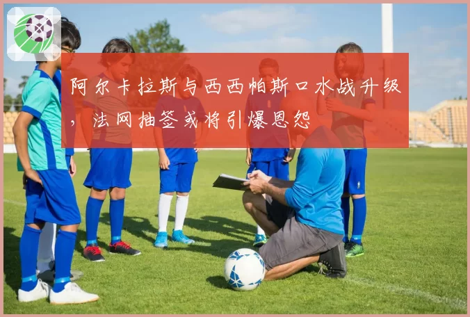 阿尔卡拉斯与西西帕斯口水战升级，法网抽签或将引爆恩怨