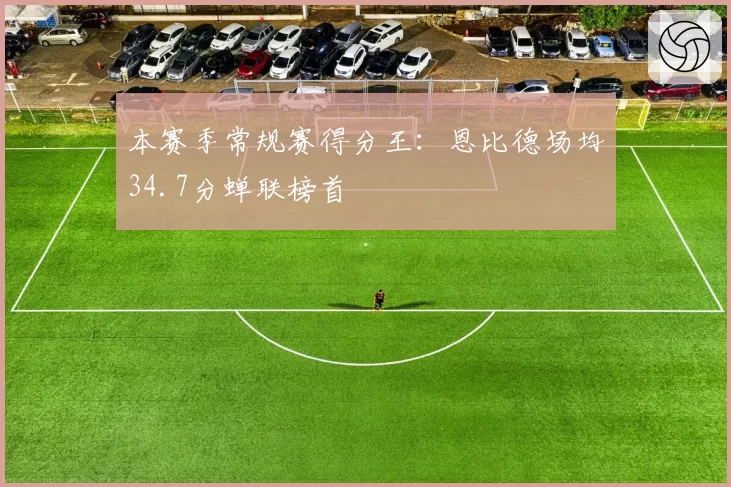 本赛季常规赛得分王：恩比德场均34.7分蝉联榜首