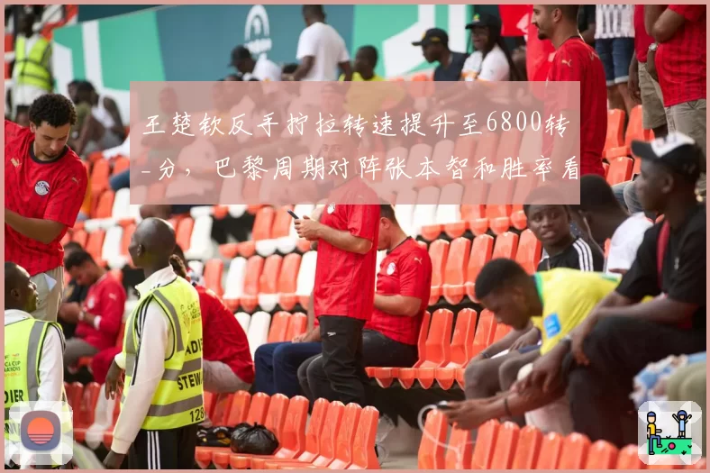 王楚钦反手拧拉转速提升至6800转_分,巴黎周期对阵张本智和胜率看涨