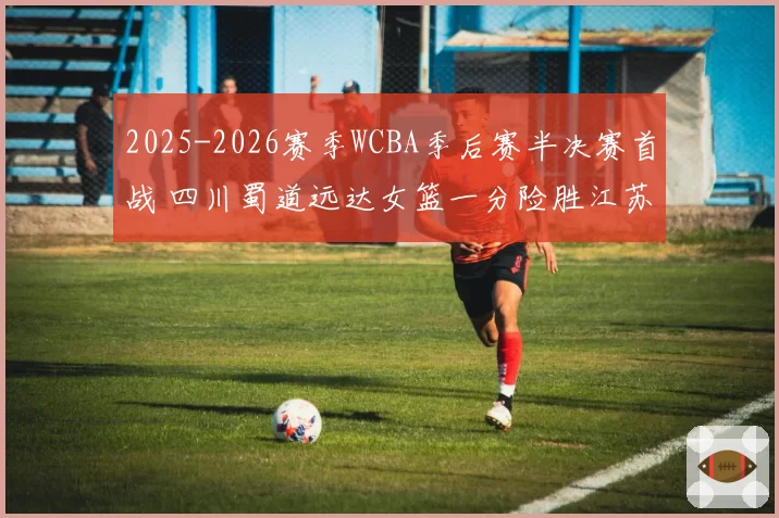 2025-2026赛季WCBA季后赛半决赛首战 四川蜀道远达女篮一分险胜江苏南钢女篮