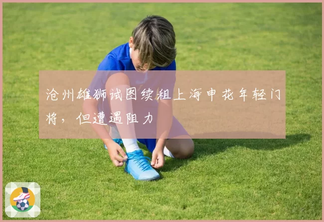 沧州雄狮试图续租上海申花年轻门将,但遭遇阻力