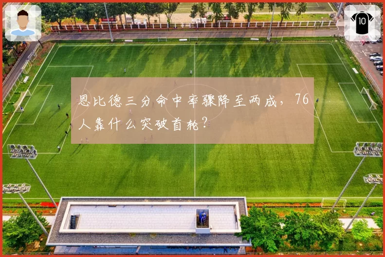 恩比德三分命中率骤降至两成,76人靠什么突破首轮?