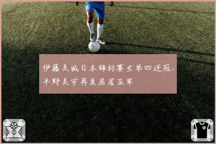 伊藤美诚日本锦标赛女单四连冠，平野美宇再度屈居亚军